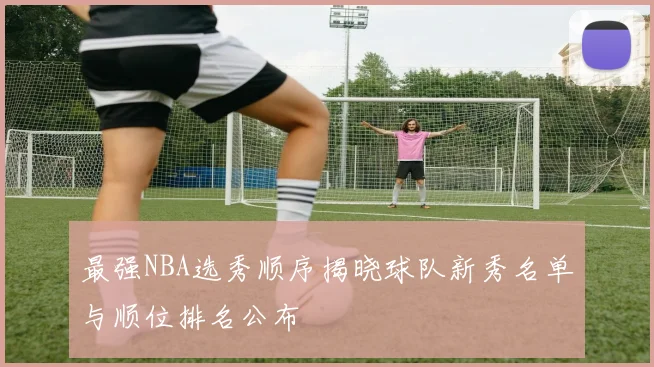 最强NBA选秀顺序揭晓球队新秀名单与顺位排名公布