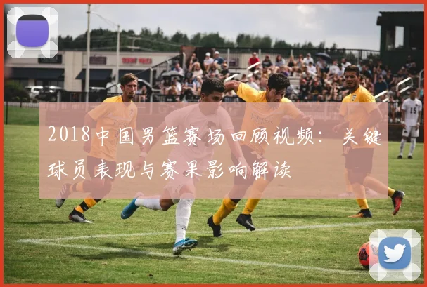 2018中国男篮赛场回顾视频：关键球员表现与赛果影响解读
