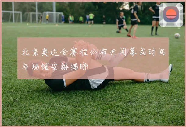 北京奥运会赛程公布开闭幕式时间与场馆安排揭晓