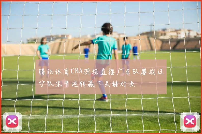 腾讯体育CBA现场直播广东队鏖战辽宁队末节逆转赢下关键对决