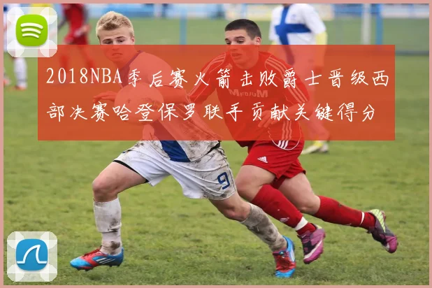 2018NBA季后赛火箭击败爵士晋级西部决赛哈登保罗联手贡献关键得分