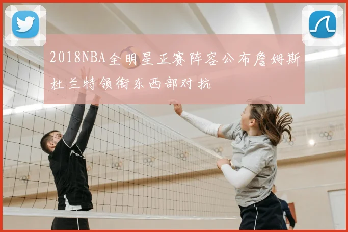 2018NBA全明星正赛阵容公布詹姆斯杜兰特领衔东西部对抗