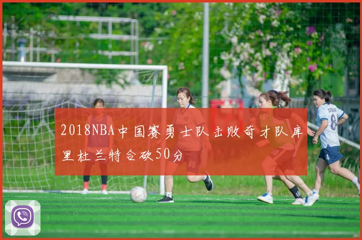2018NBA中国赛勇士队击败奇才队库里杜兰特合砍50分