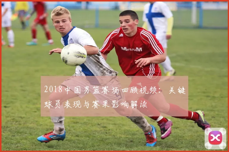 2018中国男篮赛场回顾视频：关键球员表现与赛果影响解读