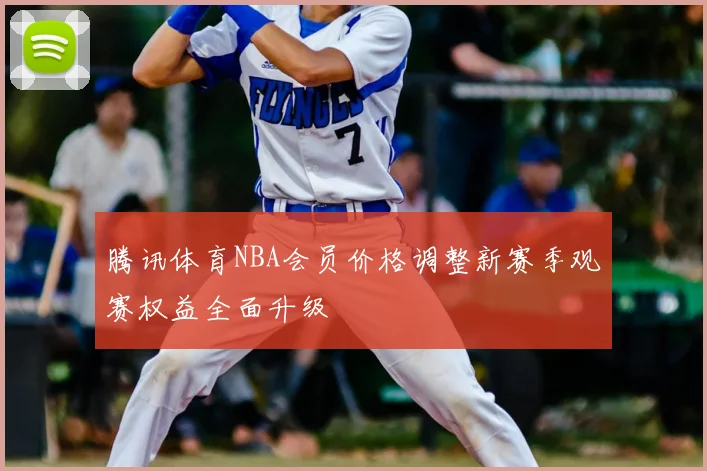 腾讯体育NBA会员价格调整新赛季观赛权益全面升级