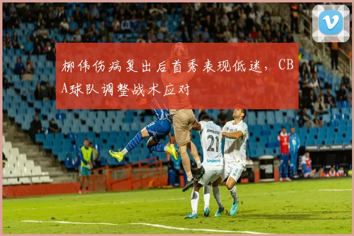 柳伟伤病复出后首秀表现低迷,CBA球队调整战术应对