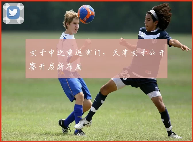 女子中巡重返津门，天津女子公开赛开启新布局