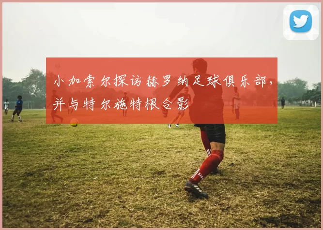 小加索尔探访赫罗纳足球俱乐部，并与特尔施特根合影