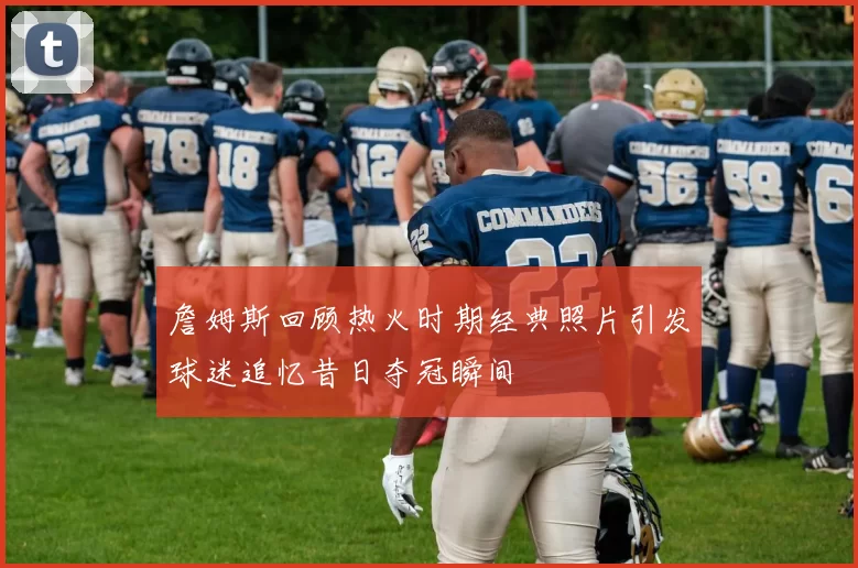 詹姆斯回顾热火时期经典照片引发球迷追忆昔日夺冠瞬间