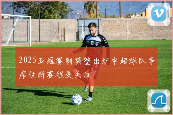 2025亚冠赛制调整出炉中超球队争席位新赛程受关注