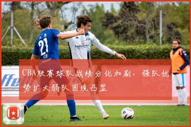 CBA联赛球队战绩分化加剧,强队优势扩大弱队困境凸显