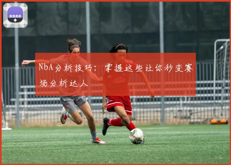 NbA分析技巧:掌握这些让你秒变赛场分析达人