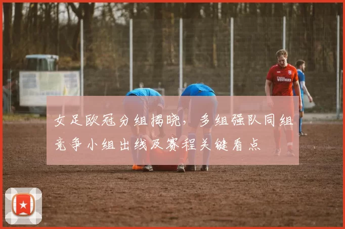 女足欧冠分组揭晓，多组强队同组竞争小组出线及赛程关键看点