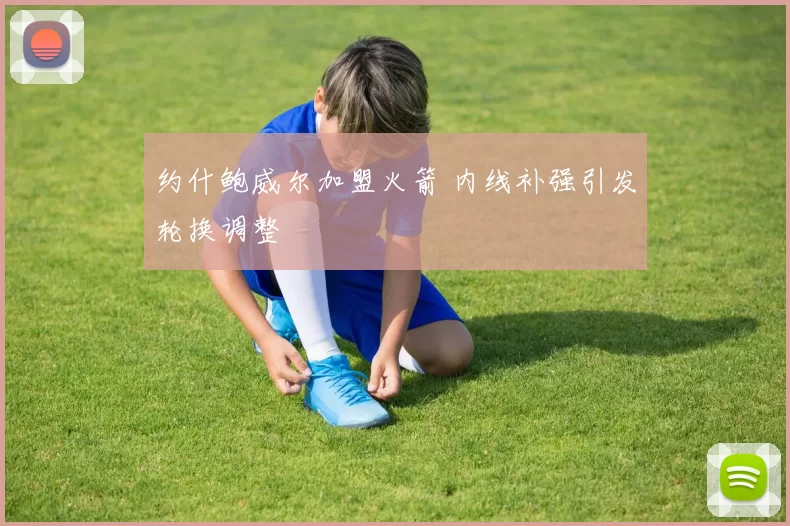 约什鲍威尔加盟火箭 内线补强引发轮换调整