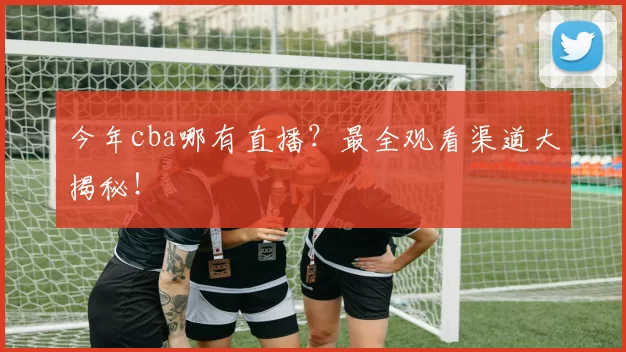 今年cba哪有直播？最全观看渠道大揭秘！