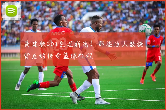 易建联cba生涯新高!那些惊人数据背后的传奇篮球征程