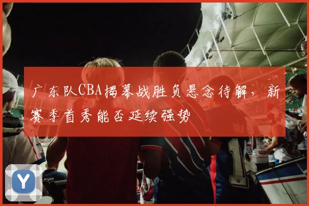 广东队CBA揭幕战胜负悬念待解,新赛季首秀能否延续强势