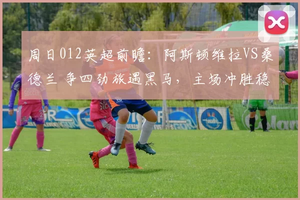 周日012英超前瞻：阿斯顿维拉VS桑德兰 争四劲旅遇黑马，主场冲胜稳欧冠希望_防守_核心_欧联