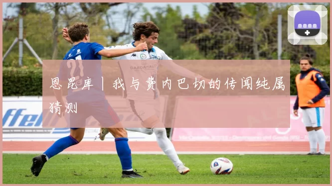 恩昆库丨我与费内巴切的传闻纯属猜测