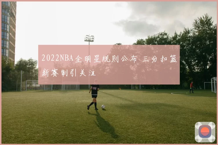 2022NBA全明星规则公布 三分扣篮新赛制引关注
