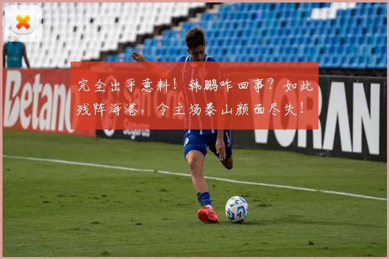 完全出乎意料！韩鹏咋回事？如此残阵海港，令主场泰山颜面尽失！