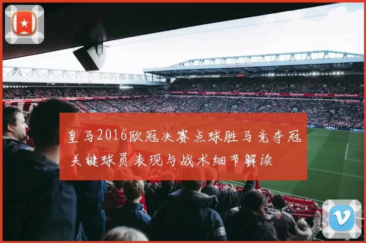 皇马2016欧冠决赛点球胜马竞夺冠 关键球员表现与战术细节解读