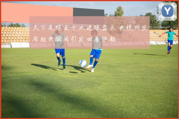 天下足球五十大进球盘点 央视网发布经典瞬间引发回看热潮