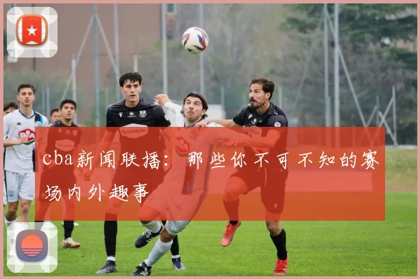 cba新闻联播：那些你不可不知的赛场内外趣事