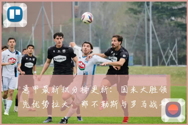 意甲最新积分榜更新：国米大胜领先优势拉大，那不勒斯与罗马战平难进前列_比赛_欧冠_拉齐奥