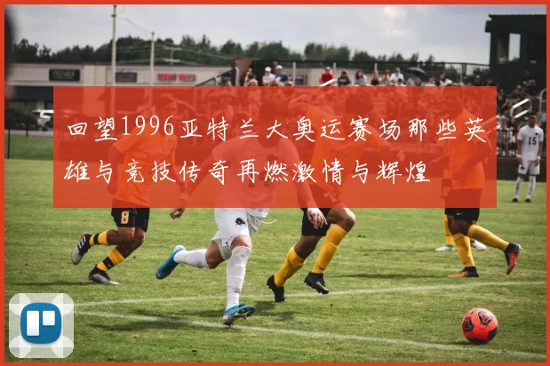 回望1996亚特兰大奥运赛场那些英雄与竞技传奇再燃激情与辉煌