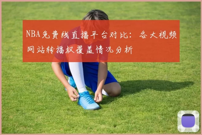 NBA免费线直播平台对比:各大视频网站转播权覆盖情况分析