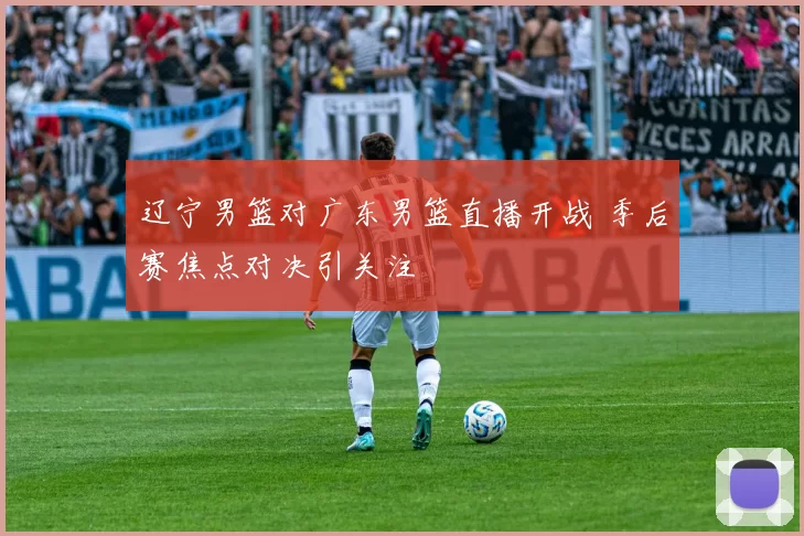 辽宁男篮对广东男篮直播开战 季后赛焦点对决引关注