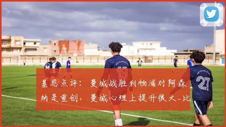 基恩点评：曼城战胜利物浦对阿森纳是重创，曼城心理上提升很大_比赛