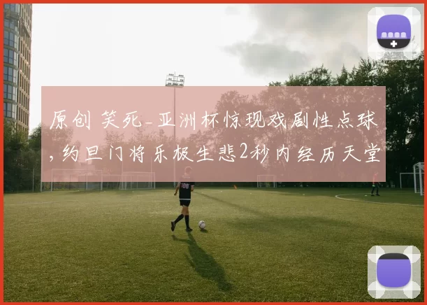 原创 笑死_亚洲杯惊现戏剧性点球,约旦门将乐极生悲2秒内经历天堂地狱