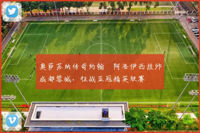 奥萨苏纳传奇约翰・阿洛伊西挂帅成都蓉城，征战亚冠精英联赛