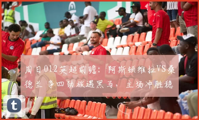 周日012英超前瞻：阿斯顿维拉VS桑德兰 争四劲旅遇黑马，主场冲胜稳欧冠希望_防守_核心_欧联