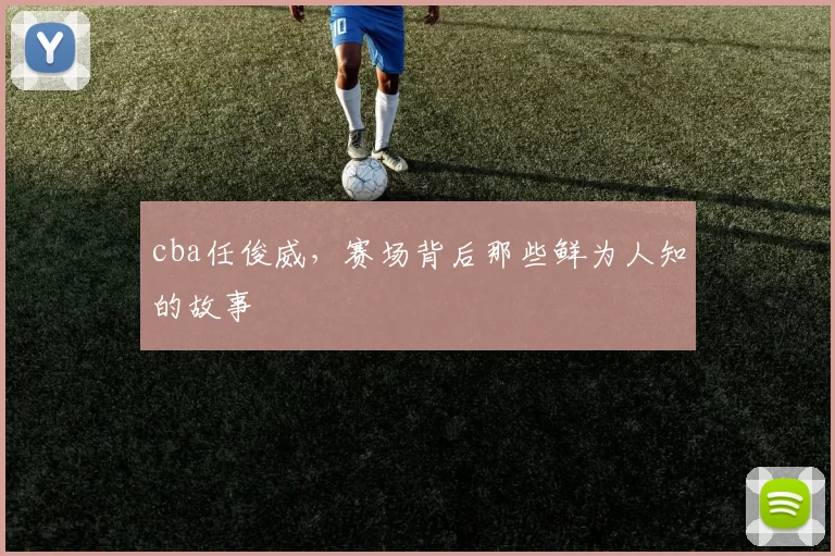 cba任俊威，赛场背后那些鲜为人知的故事
