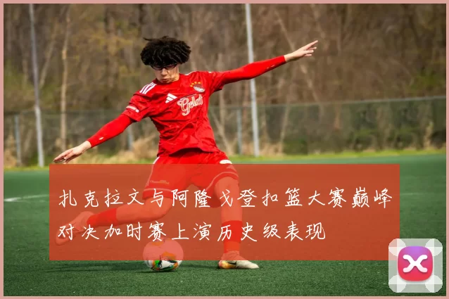 扎克拉文与阿隆戈登扣篮大赛巅峰对决加时赛上演历史级表现